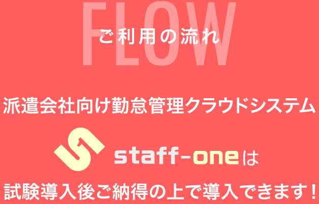 ご利用の流れFLOW
派遣会社向け勤怠管理クラウドシステム
staff-oneは試験導入後ご納得の上で導入できます!