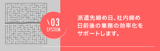 03 SYSTEM 派遣先締め日、社内締め日前後の業務の効率化をサポートします。